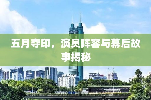 五月夺印，演员阵容与幕后故事揭秘