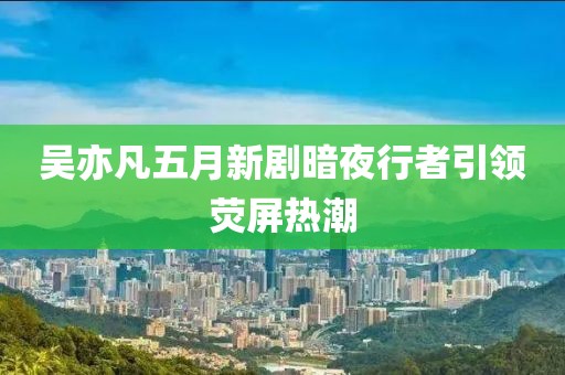 吴亦凡五月新剧暗夜行者引领荧屏热潮