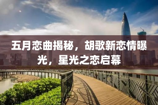 五月恋曲揭秘，胡歌新恋情曝光，星光之恋启幕
