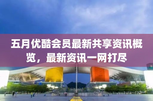 五月优酷会员最新共享资讯概览，最新资讯一网打尽