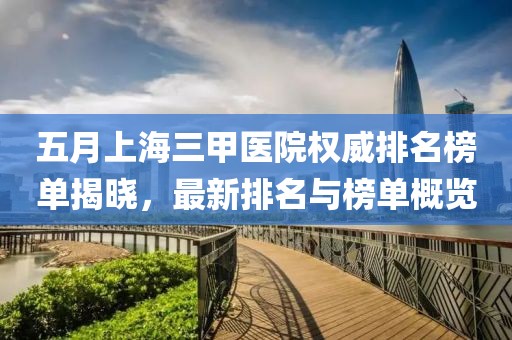 五月上海三甲医院权威排名榜单揭晓，最新排名与榜单概览