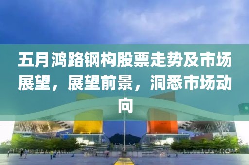 五月鸿路钢构股票走势及市场展望，展望前景，洞悉市场动向