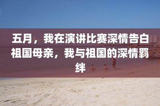 五月，我在演讲比赛深情告白祖国母亲，我与祖国的深情羁绊