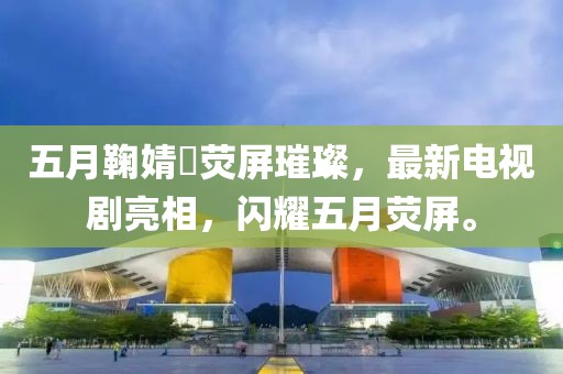 五月鞠婧祎荧屏璀璨，最新电视剧亮相，闪耀五月荧屏。