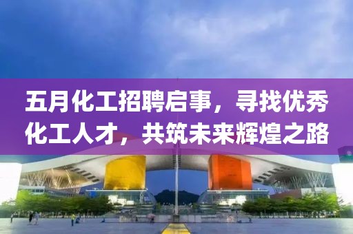 五月化工招聘启事，寻找优秀化工人才，共筑未来辉煌之路