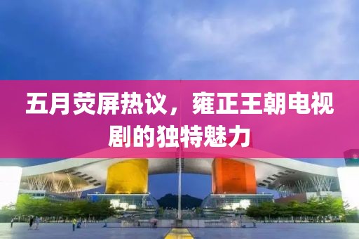 五月荧屏热议，雍正王朝电视剧的独特魅力