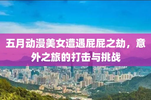 五月动漫美女遭遇屁屁之劫，意外之旅的打击与挑战