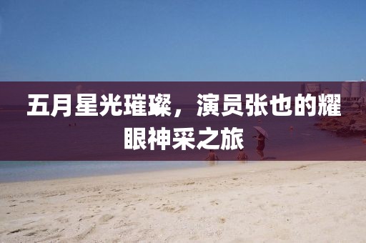 五月星光璀璨，演员张也的耀眼神采之旅