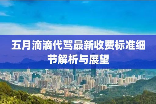 五月滴滴代驾最新收费标准细节解析与展望