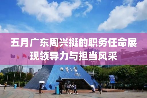 五月广东周兴挺的职务任命展现领导力与担当风采