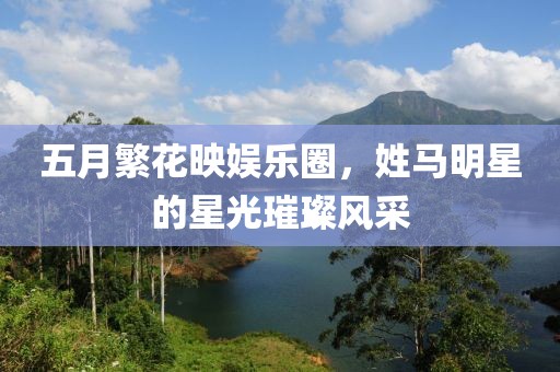 五月繁花映娱乐圈，姓马明星的星光璀璨风采