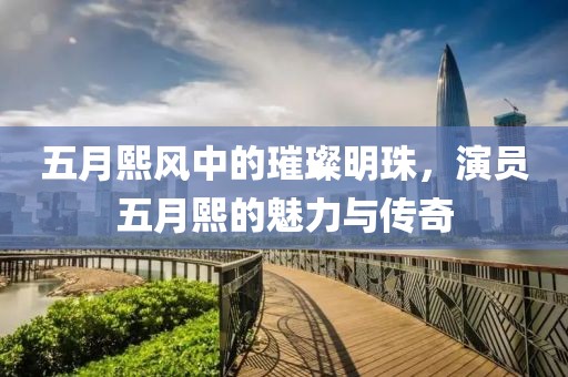 五月熙风中的璀璨明珠，演员五月熙的魅力与传奇