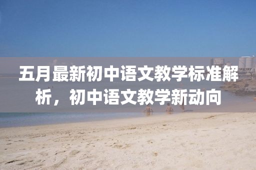 五月最新初中语文教学标准解析，初中语文教学新动向