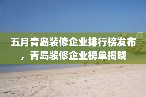 五月青岛装修企业排行榜发布，青岛装修企业榜单揭晓