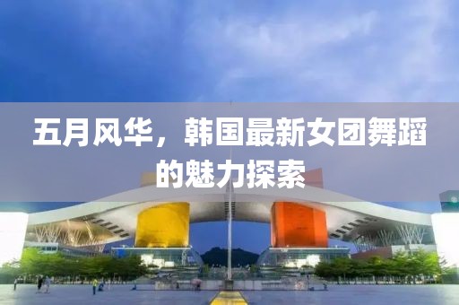 五月风华，韩国最新女团舞蹈的魅力探索