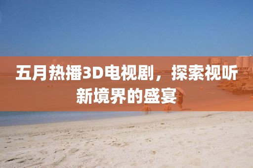 五月热播3D电视剧，探索视听新境界的盛宴