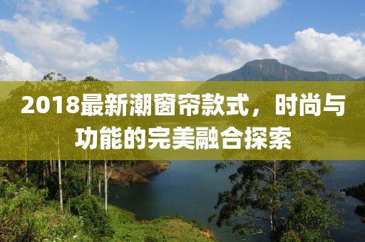 2018最新潮窗帘款式，时尚与功能的完美融合探索