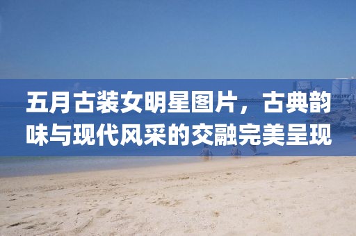五月古装女明星图片，古典韵味与现代风采的交融完美呈现