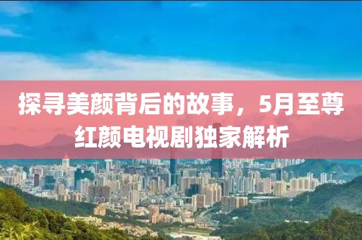 探寻美颜背后的故事，5月至尊红颜电视剧独家解析