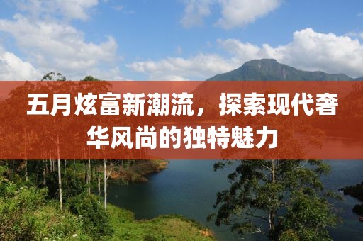 五月炫富新潮流，探索现代奢华风尚的独特魅力