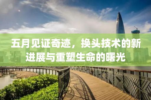 五月见证奇迹，换头技术的新进展与重塑生命的曙光