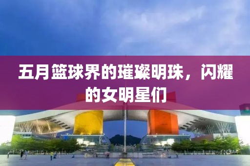 五月篮球界的璀璨明珠，闪耀的女明星们