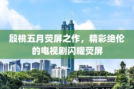 殷桃五月荧屏之作，精彩绝伦的电视剧闪耀荧屏