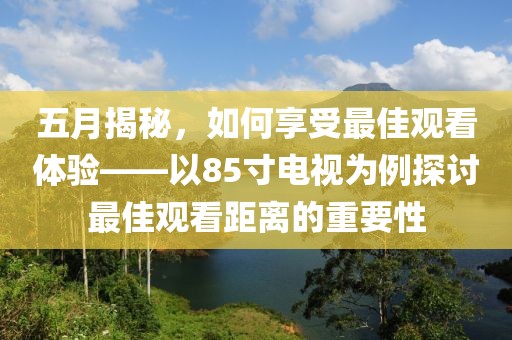 五月揭秘，如何享受最佳观看体验——以85寸电视为例探讨最佳观看距离的重要性