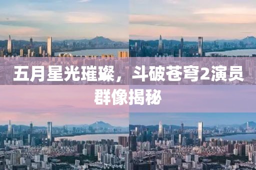五月星光璀璨，斗破苍穹2演员群像揭秘