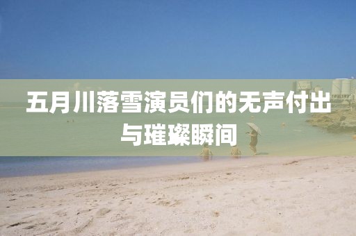 五月川落雪演员们的无声付出与璀璨瞬间