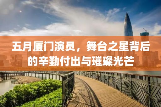 五月厦门演员，舞台之星背后的辛勤付出与璀璨光芒