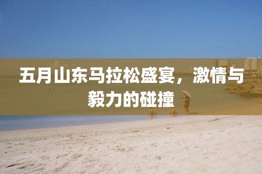 五月山东马拉松盛宴，激情与毅力的碰撞