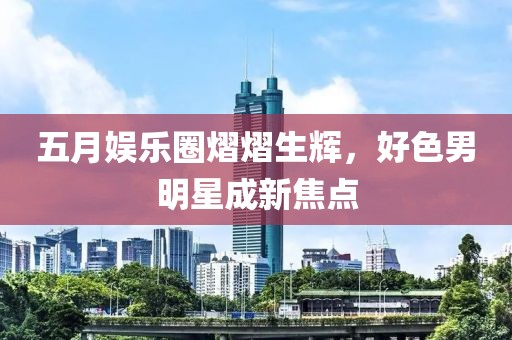 五月娱乐圈熠熠生辉，好色男明星成新焦点