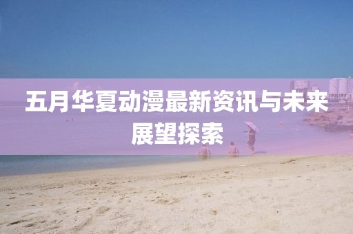 五月华夏动漫最新资讯与未来展望探索