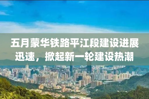 五月蒙华铁路平江段建设进展迅速，掀起新一轮建设热潮