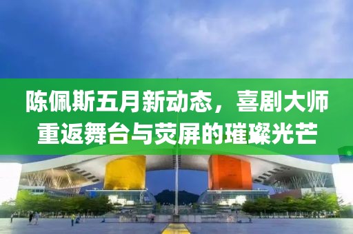 陈佩斯五月新动态，喜剧大师重返舞台与荧屏的璀璨光芒