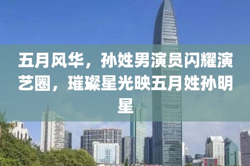 五月风华，孙姓男演员闪耀演艺圈，璀璨星光映五月姓孙明星