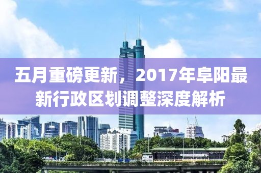 五月重磅更新，2017年阜阳最新行政区划调整深度解析