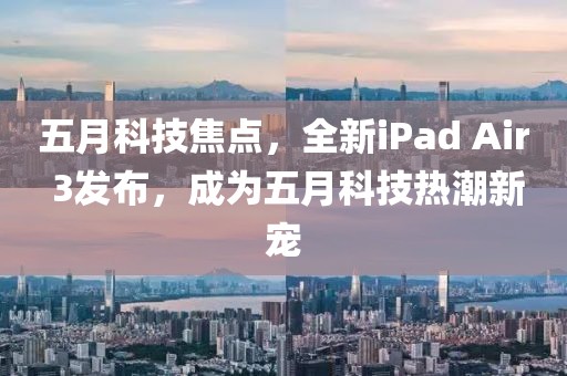 五月科技焦点，全新iPad Air 3发布，成为五月科技热潮新宠