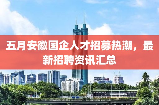五月安徽国企人才招募热潮，最新招聘资讯汇总