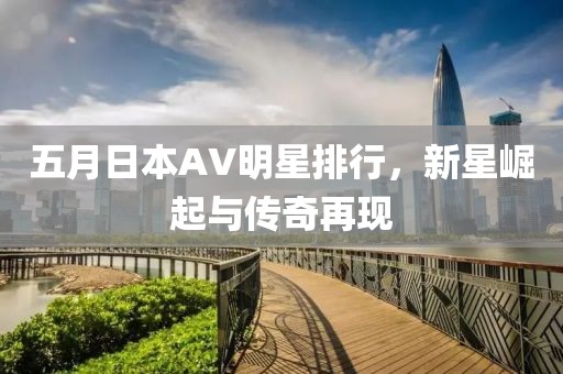 五月日本AV明星排行，新星崛起与传奇再现
