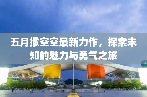 五月撒空空最新力作，探索未知的魅力与勇气之旅