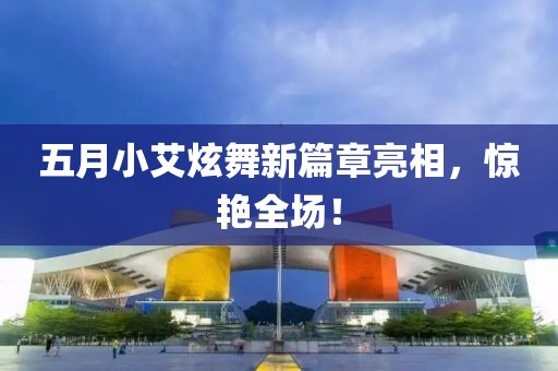 五月小艾炫舞新篇章亮相，惊艳全场！