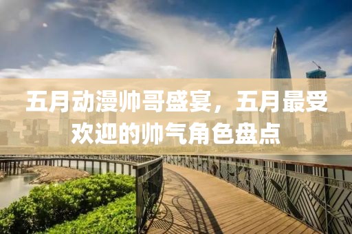 五月动漫帅哥盛宴，五月最受欢迎的帅气角色盘点