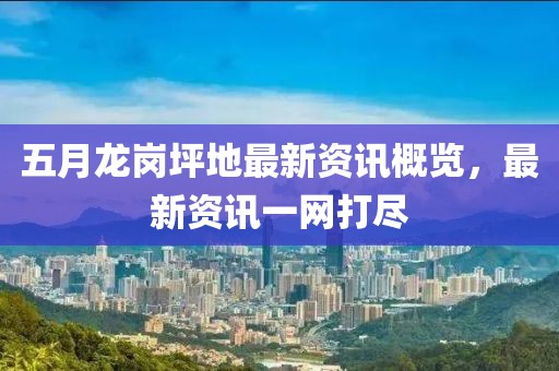 五月龙岗坪地最新资讯概览，最新资讯一网打尽