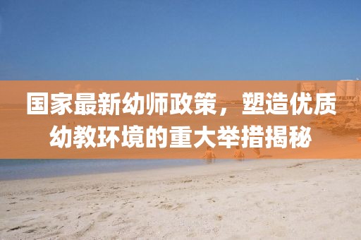 国家最新幼师政策，塑造优质幼教环境的重大举措揭秘