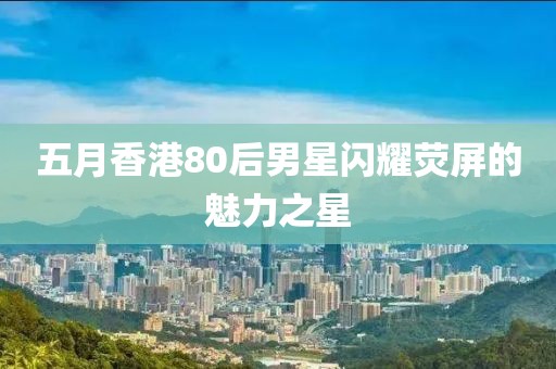 五月香港80后男星闪耀荧屏的魅力之星