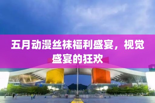 五月动漫丝袜福利盛宴，视觉盛宴的狂欢