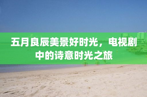 五月良辰美景好时光，电视剧中的诗意时光之旅