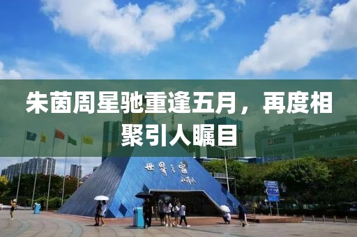 朱茵周星驰重逢五月，再度相聚引人瞩目